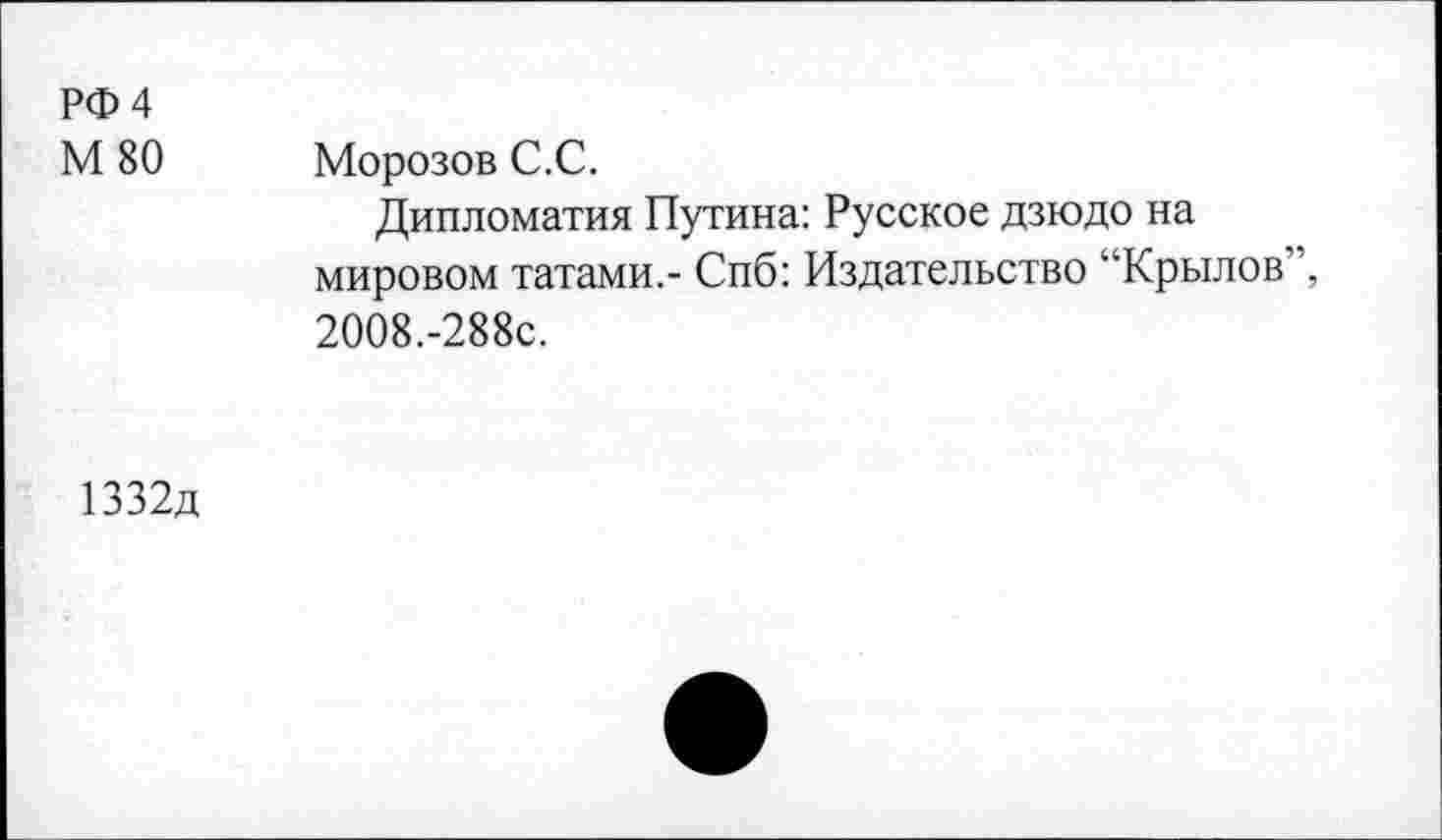 ﻿РФ 4
М 80	Морозов С.С.
Дипломатия Путина: Русское дзюдо на мировом татами.- Спб: Издательство “Крылов”, 2008.-288с.
1332д